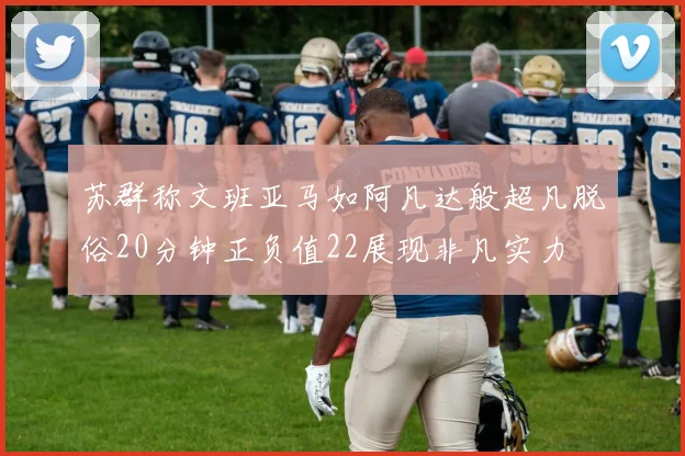 苏群称文班亚马如阿凡达般超凡脱俗20分钟正负值22展现非凡实力