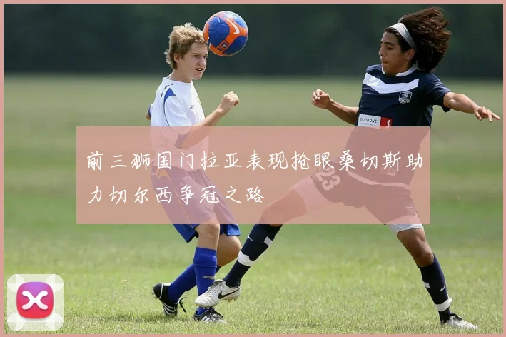 前三狮国门拉亚表现抢眼桑切斯助力切尔西争冠之路