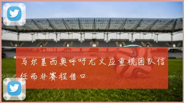 马尔基西奥呼吁尤文应重视团队信任而非赛程借口