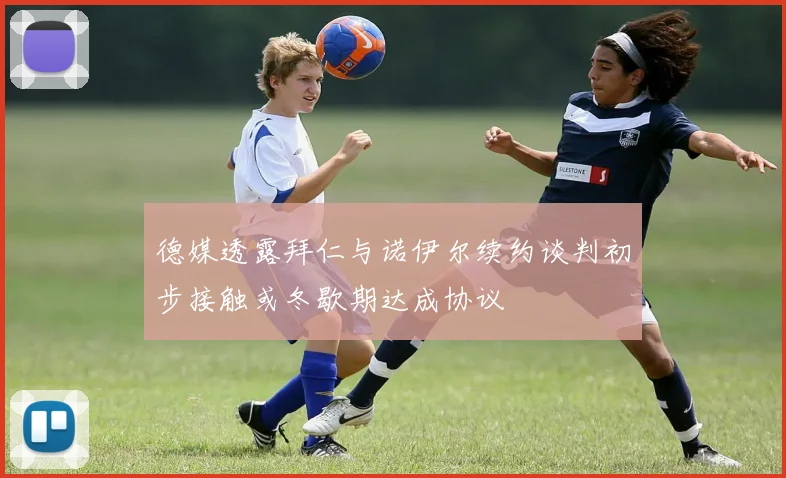 德媒透露拜仁与诺伊尔续约谈判初步接触或冬歇期达成协议