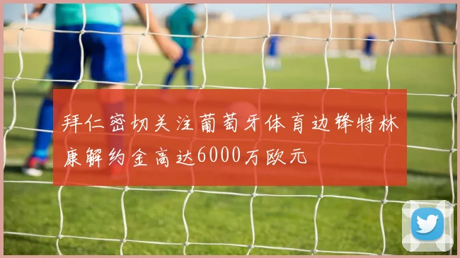 拜仁密切关注葡萄牙体育边锋特林康解约金高达6000万欧元