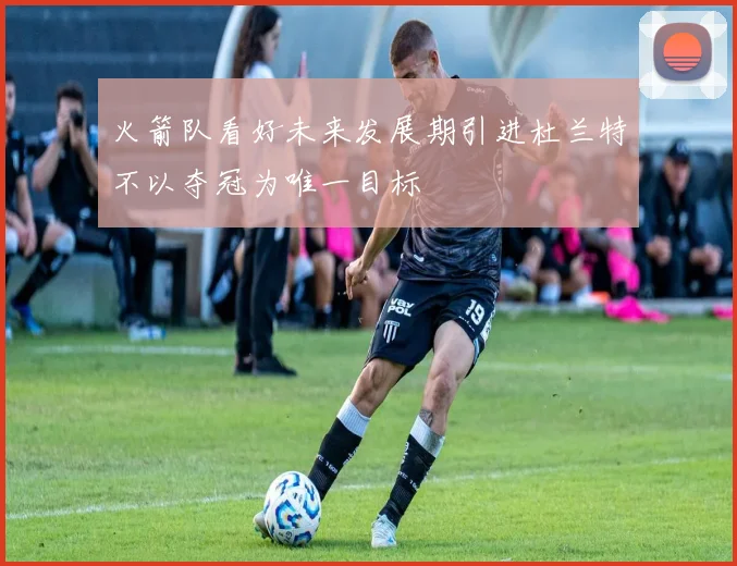 火箭队看好未来发展期引进杜兰特不以夺冠为唯一目标
