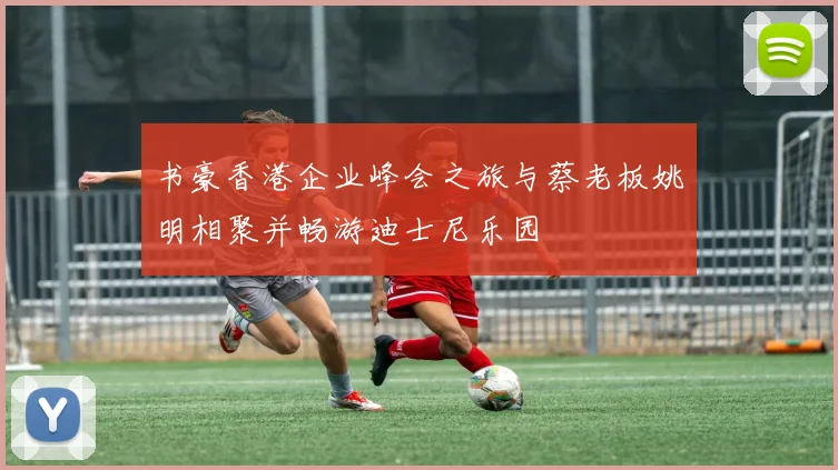 书豪香港企业峰会之旅与蔡老板姚明相聚并畅游迪士尼乐园