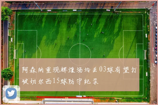 阿森纳重现辉煌场均丢03球有望打破切尔西15球防守纪录