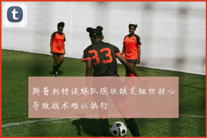 斯普利特谈球队现状缺乏组织核心导致战术难以执行