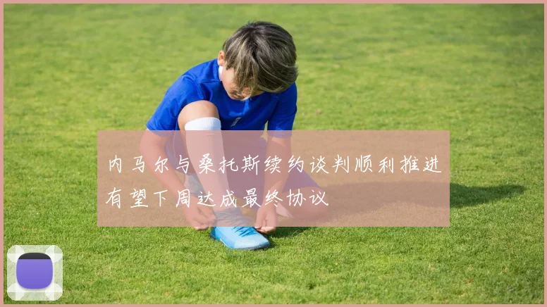 内马尔与桑托斯续约谈判顺利推进有望下周达成最终协议
