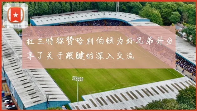 杜兰特称赞哈利伯顿为好兄弟并分享了关于跟腱的深入交流