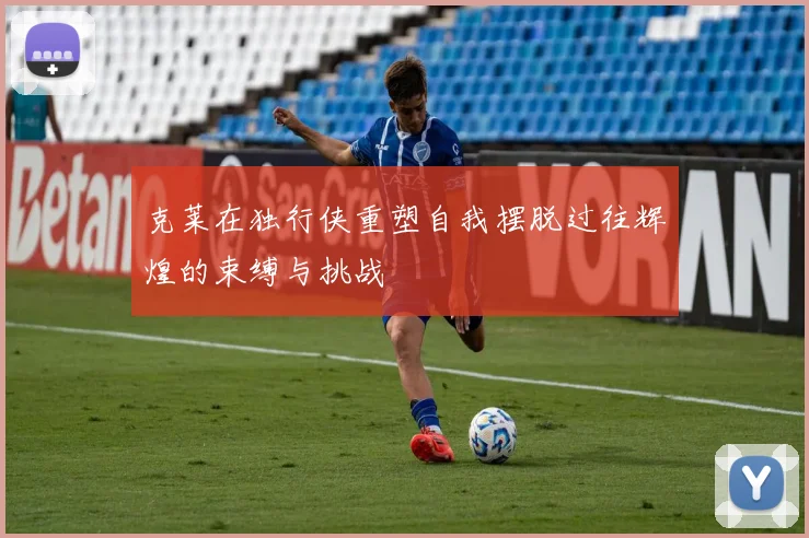 克莱在独行侠重塑自我摆脱过往辉煌的束缚与挑战