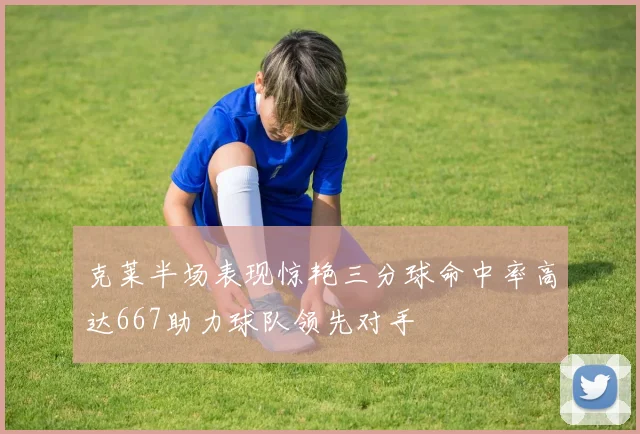 克莱半场表现惊艳三分球命中率高达667助力球队领先对手