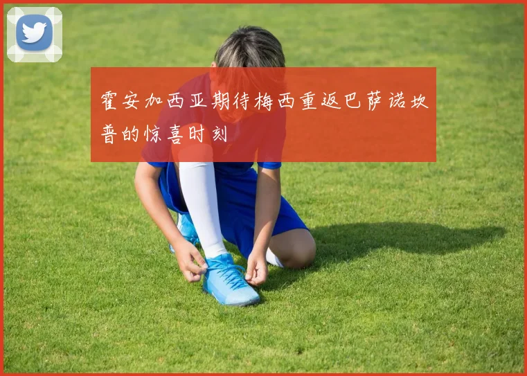 霍安加西亚期待梅西重返巴萨诺坎普的惊喜时刻