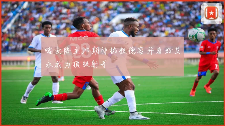 喀麦隆主帅期待执教德容并看好艾永成为顶级射手