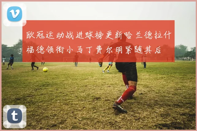 欧冠运动战进球榜更新哈兰德拉什福德领衔小马丁费尔明紧随其后