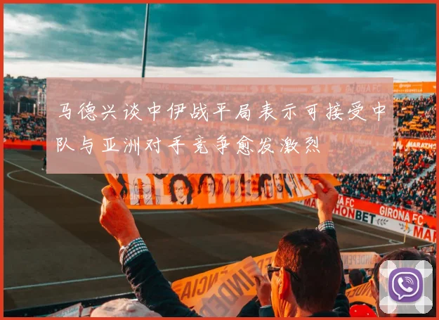 马德兴谈中伊战平局表示可接受中队与亚洲对手竞争愈发激烈