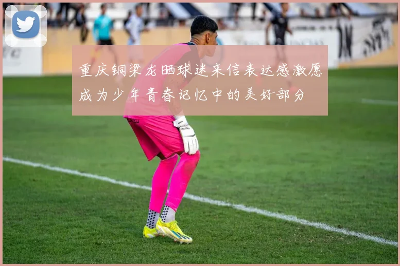重庆铜梁龙晒球迷来信表达感激愿成为少年青春记忆中的美好部分
