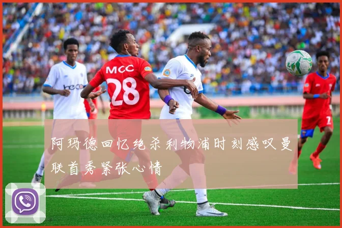 阿玛德回忆绝杀利物浦时刻感叹曼联首秀紧张心情