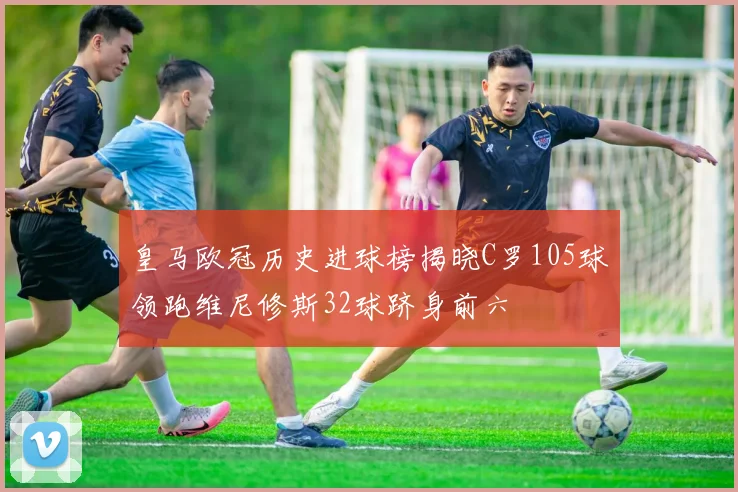 皇马欧冠历史进球榜揭晓C罗105球领跑维尼修斯32球跻身前六