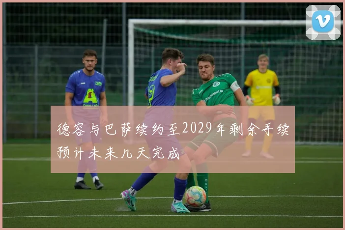 德容与巴萨续约至2029年剩余手续预计未来几天完成