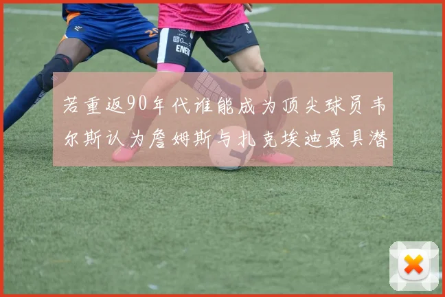 若重返90年代谁能成为顶尖球员韦尔斯认为詹姆斯与扎克埃迪最具潜力
