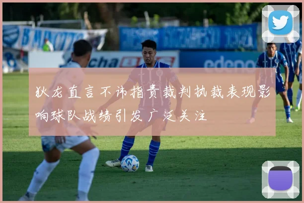狄龙直言不讳指责裁判执裁表现影响球队战绩引发广泛关注