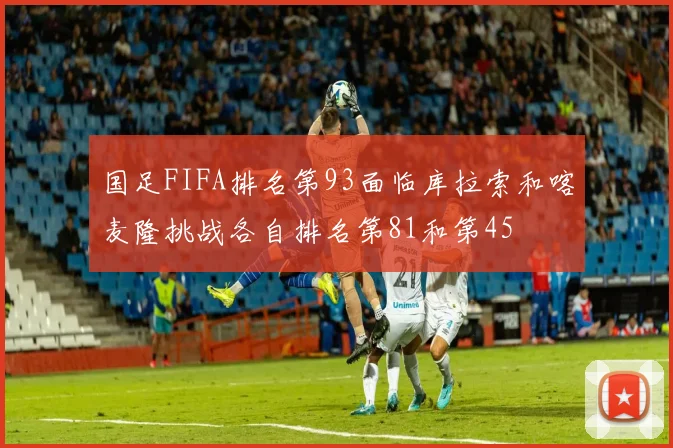国足FIFA排名第93面临库拉索和喀麦隆挑战各自排名第81和第45