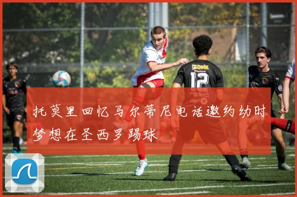 托莫里回忆马尔蒂尼电话邀约幼时梦想在圣西罗踢球