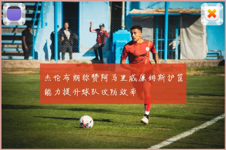 杰伦布朗称赞阿马里威廉姆斯护筐能力提升球队攻防效率