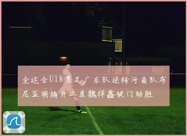 全运会U18男足广东队逆转河南队布尼亚明梅开二度魏祥鑫破门助胜