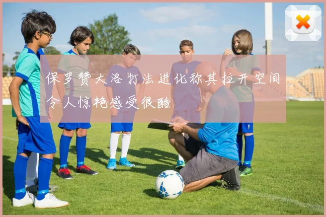 保罗赞大洛打法进化称其拉开空间令人惊艳感受很酷