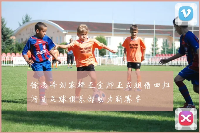 徐浩峰刘家辉王金帅正式租借回归河南足球俱乐部助力新赛季