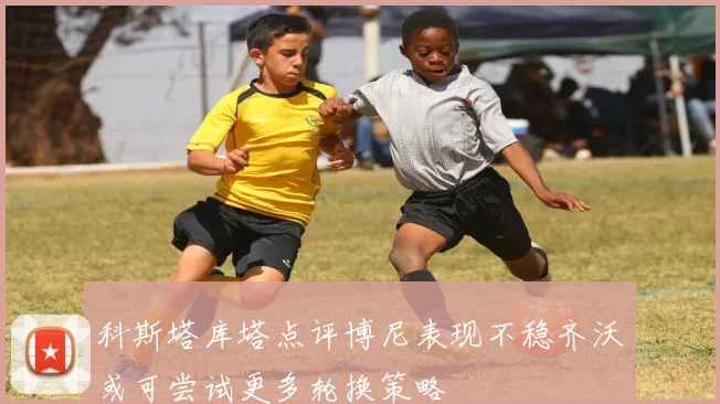 科斯塔库塔点评博尼表现不稳齐沃或可尝试更多轮换策略